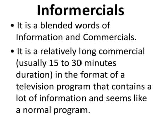 Informercials
• It is a blended words of
Information and Commercials.
• It is a relatively long commercial
(usually 15 to 30 minutes
duration) in the format of a
television program that contains a
lot of information and seems like
a normal program.
 