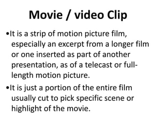 Movie / video Clip
•It is a strip of motion picture film,
especially an excerpt from a longer film
or one inserted as part of another
presentation, as of a telecast or full-
length motion picture.
•It is just a portion of the entire film
usually cut to pick specific scene or
highlight of the movie.
 