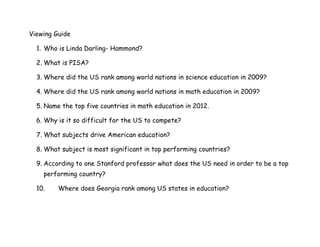 Viewing Guide
1. Who is Linda Darling- Hammond?
2. What is PISA?
3. Where did the US rank among world nations in science education in 2009?
4. Where did the US rank among world nations in math education in 2009?
5. Name the top five countries in math education in 2012.
6. Why is it so difficult for the US to compete?
7. What subjects drive American education?
8. What subject is most significant in top performing countries?
9. According to one Stanford professor what does the US need in order to be a top
performing country?
10. Where does Georgia rank among US states in education?
 