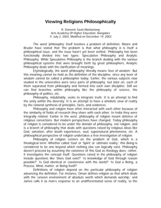 Viewing Religions Philosophically
R. Domenic Savio Marbaniang
Acts Academy Of Higher Education, Bangalore
© July 2, 2003, Modified on December 19, 2003

The word ‘philosophy’ itself involves a problem of definition. Moore and
Bruder have stated that ‘the problem is that what philosophy is is itself a
philosophical issue, and the issue hasn’t yet been settled.’ Philosophy has been
functionally divided into two types: Speculative Philosophy and Analytic
Philosophy. While Speculative Philosophy is the branch dealing with the various
philosophical systems that were brought forth by great philosophers, Analytic
Philosophy deals with the clarification of meanings.
Etymologically, the word ‘philosophy’ literally means ‘love of wisdom’. But
this meaning cannot be held as the definition of the discipline, since any lover of
wisdom cannot be called a philosopher today. Earlier, the various subjects now
studied in the universities were once parts of philosophy; but later on, each of
them separated from philosophy and formed into each own discipline. Still we
can find branches within philosophy like the philosophy of science, the
philosophy of politics, etc.
Philosophy, indubitably, seeks to integrate truth. It is an attempt to find
the unity within the diversity. It is an attempt to have a wholistic view of reality
by the rational synthesis of principles, facts, and evidences.
Philosophy and religion have often interacted with each other because of
the similarity of fields of research they share with each other. In India they were
integrally related. Earlier in the west, philosophy of religion meant defence of
religious convictions. But modern perspectives have changed. Today philosophy
of religion is considered to be under the domain of philosophy, not religion, and
is a branch of philosophy that deals with questions raised by religious ideas like
God, salvation, after death experiences, soul, supernatural phenomena, etc. A
philosophical perspective of religion undertakes a free investigation of religion.
Philosophy of religion centers on the problem of God, which is a
theological term. Whether called ‘God’ or ‘Spirit’ or ‘ultimate reality,’ this Being is
considered to be one beyond which nothing else can logically exist. Philosophy
doesn’t proceed by assuming the existence of this God as theology does; rather,
it investigates the concept itself. Questions raised in the philosophy of religion
include questions like ‘Does God exist?’ ‘Is knowledge of God through reason
possible?’ ‘Is God identical or coextensive with the world?’ ‘Is God a Being, a
Process, Mind, matter, or Being itself?’
Definitions of religion depend on the particular philosophy of religion
advancing the definition. For instance, Oman defines religion as that which deals
with the ‘unseen environment of absolute worth which demands worship,’ and
James calls it as man’s response to an undifferentiated sense of reality, to the

 