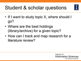 Student & scholar questions
• If I want to study topic X, where should I
go?
• Where are the best holdings
(library/archive) for a given topic?
• How can I track and map research for a
literature review?
 