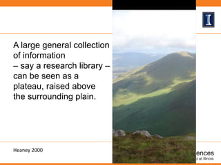 A large general collection
of information
– say a research library –
can be seen as a
plateau, raised above
the surrounding plain.
Heaney 2000
 