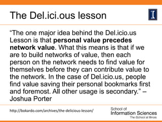 The Del.ici.ous lesson
“The one major idea behind the Del.icio.us
Lesson is that personal value precedes
network value. What this means is that if we
are to build networks of value, then each
person on the network needs to find value for
themselves before they can contribute value to
the network. In the case of Del.icio.us, people
find value saving their personal bookmarks first
and foremost. All other usage is secondary.” –
Joshua Porter
http://bokardo.com/archives/the-delicious-lesson/
 
