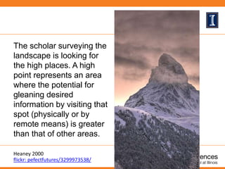 The scholar surveying the
landscape is looking for
the high places. A high
point represents an area
where the potential for
gleaning desired
information by visiting that
spot (physically or by
remote means) is greater
than that of other areas.
Heaney 2000
flickr: pefectfutures/3299973538/
 