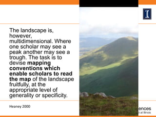 The landscape is,
however,
multidimensional. Where
one scholar may see a
peak another may see a
trough. The task is to
devise mapping
conventions which
enable scholars to read
the map of the landscape
fruitfully, at the
appropriate level of
generality or specificity.
Heaney 2000
 