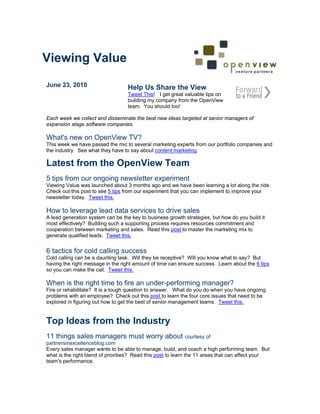 Viewing Value
June 23, 2010                      Help Us Share the View
                                   Tweet This! I get great valuable tips on
                                   building my company from the OpenView
                                   team. You should too!

Each week we collect and disseminate the best new ideas targeted at senior managers of
expansion stage software companies.

What's new on OpenView TV?
This week we have passed the mic to several marketing experts from our portfolio companies and
the industry. See what they have to say about content marketing.

Latest from the OpenView Team
5 tips from our ongoing newsletter experiment
Viewing Value was launched about 3 months ago and we have been learning a lot along the ride.
Check out this post to see 5 tips from our experiment that you can implement to improve your
newsletter today. Tweet this.

How to leverage lead data services to drive sales
A lead generation system can be the key to business growth strategies, but how do you build it
most effectively? Building such a supporting process requires resources commitment and
cooperation between marketing and sales. Read this post to master the marketing mix to
generate qualified leads. Tweet this.


6 tactics for cold calling success
Cold calling can be a daunting task. Will they be receptive? Will you know what to say? But
having the right message in the right amount of time can ensure success. Learn about the 6 tips
so you can make the call. Tweet this.

When is the right time to fire an under-performing manager?
Fire or rehabilitate? It is a tough question to answer. What do you do when you have ongoing
problems with an employee? Check out this post to learn the four core issues that need to be
explored in figuring out how to get the best of senior management teams. Tweet this.


Top Ideas from the Industry
11 things sales managers must worry about courtesy of
partnersinexcellenceblog.com
Every sales manager wants to be able to manage, build, and coach a high performing team. But
what is the right blend of priorities? Read this post to learn the 11 areas that can affect your
team's performance.
 