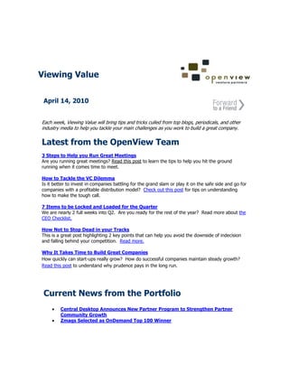 Viewing Value


 April 14, 2010


Each week, Viewing Value will bring tips and tricks culled from top blogs, periodicals, and other
industry media to help you tackle your main challenges as you work to build a great company.


Latest from the OpenView Team
3 Steps to Help you Run Great Meetings
Are you running great meetings? Read this post to learn the tips to help you hit the ground
running when it comes time to meet.

How to Tackle the VC Dilemma
Is it better to invest in companies battling for the grand slam or play it on the safe side and go for
companies with a profitable distribution model? Check out this post for tips on understanding
how to make the tough call.

7 Items to be Locked and Loaded for the Quarter
We are nearly 2 full weeks into Q2. Are you ready for the rest of the year? Read more about the
CEO Checklist.

How Not to Stop Dead in your Tracks
This is a great post highlighting 2 key points that can help you avoid the downside of indecision
and falling behind your competition. Read more.

Why It Takes Time to Build Great Companies
How quickly can start-ups really grow? How do successful companies maintain steady growth?
Read this post to understand why prudence pays in the long run.




 Current News from the Portfolio
         Central Desktop Announces New Partner Program to Strengthen Partner
         Community Growth
         Zmags Selected as OnDemand Top 100 Winner
 