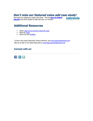 Don't miss our featured value add case study!
This week we released our latest case study. Find out how we helped
Intronis more than double its sales last year, in 6 months!



Additional Resources
        Watch what we do and learn about the Labs.
        Meet the Team.
        News from the Portfolio.



To learn more about OpenView Venture Partners, visit www.openviewpartners.com
Stay up to date on our latest blog posts at www.blog.openviewpartners.com



Connect with us!
 