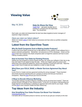 Viewing Value


May 19, 2010                        Help Us Share the View
                                    Tweet This! I get great valuable tips on
                                    building my company from the OpenView
                                    team. You should too!

Each week, we collect and disseminate the best new ideas targeted at senior managers of
expansion stage companies.

Have you seen our latest videos?
Watch our newest videos to learn about our processes and hear what our portfolio companies
have to say.

Latest from the OpenView Team
Why Do SaaS Companies Suck at Making Usable Products?
It seems that some SaaS companies pay so little attention to the usability of their software from a
typical customer's perspective. Remember, not everyone is a CTO or developer. Check out this
post to learn the 5 reasons why SaaS companies seem to forget the customer and how to avoid
making unusable products.

How to Increase Your Sales by Painting Pictures
Getting your key prospects to picture exactly how they can utilize your software in their day to day
lives can make it much easier to close the sale. If they can imagine using the product even
before they have signed the dotted line, picture how seamless it could be to sell more. Read this
post to learn how to create and use metaphors in order to make the sale.

What Does your EULA, SAAS, or Master Services Agreement Say About
You?
Is your EULA or master services agreement sending the wrong message? These important
documents should be signaling that your company is serious and that your business is
transparent. Read this post and put your EULA to the test.

2 Ways to Decode Influence Marketing
You've been hearing a lot about influence marketing, but do you know how it works? There are
several schools of thought on how influence works. In the end, it is all about understanding your
target segment and developing or adopting an approach that works best for your target. Check
out this post to see 2 popular models and start influencing!

Top Ideas from the Industry
How Simplifying Your Sales Process Can Boost Your Valuation
(forentrepreneurs.com)
It all starts with an innovative product or service, but how do you get your company to the next
 