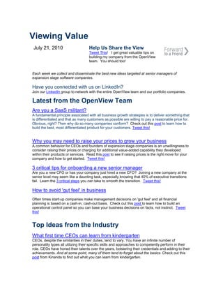 Viewing Value
July 21, 2010                       Help Us Share the View
                                    Tweet This! I get great valuable tips on
                                    building my company from the OpenView
                                    team. You should too!


Each week we collect and disseminate the best new ideas targeted at senior managers of
expansion stage software companies.

Have you connected with us on LinkedIn?
Join our LinkedIn group to network with the entire OpenView team and our portfolio companies.

Latest from the OpenView Team
Are you a SaaS militant?
A fundamental principle associated with all business growth strategies is to deliver something that
is differentiated and that as many customers as possible are willing to pay a reasonable price for.
Obvious, right? Then why do so many companies conform? Check out this post to learn how to
build the best, most differentiated product for your customers. Tweet this!


Why you may need to raise your prices to grow your business
A common behavior for CEOs and founders of expansion stage companies is an unwillingness to
consider raising their prices or charging for additional value-added capability they developed
within their products or services. Read this post to see if raising prices is the right move for your
company and how to get started. Tweet this!

3 critical tips for onboarding a new senior manager
Are you a new CFO or has your company just hired a new CFO? Joining a new company at the
senior level may seem like a daunting task, especially knowing that 40% of executive transitions
fail. Learn the 3 critical steps you can take to smooth the transition. Tweet this!

How to avoid 'gut feel' in business
Often times start-up companies make management decisions on 'gut feel' and all financial
planning is based on a cash-in, cash-out basis. Check out this post to learn how to build an
operational control panel so you can base your business decisions on facts, not instinct. Tweet
this!


Top Ideas from the Industry
What first time CEOs can learn from kindergarten
CEOs, despite the similarities in their duties, tend to vary. You have an infinite number of
personality types all utilizing their specific skills and approaches to competently perform in their
role. CEOs have honed their talents over the years, bolstering their credentials and adding to their
achievements. And at some point, many of them tend to forget about the basics. Check out this
post from Kinanda to find out what you can learn from kindergarten.
 