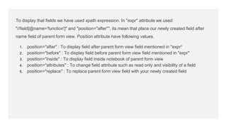 To display that fields we have used xpath expression. In "expr" attribute we used
"//field[@name='function']" and "position="after"", its mean that place our newly created field after
name field of parent form view. Position attribute have following values.
1. position="after" : To display field after parent form view field mentioned in "expr"
2. position="before" : To display field before parent form view field mentioned in "expr"
3. position="inside" : To display field inside notebook of parent form view
4. position="attributes" : To change field attribute such as read only and visibility of a field
5. position="replace" : To replace parent form view field with your newly created field
 