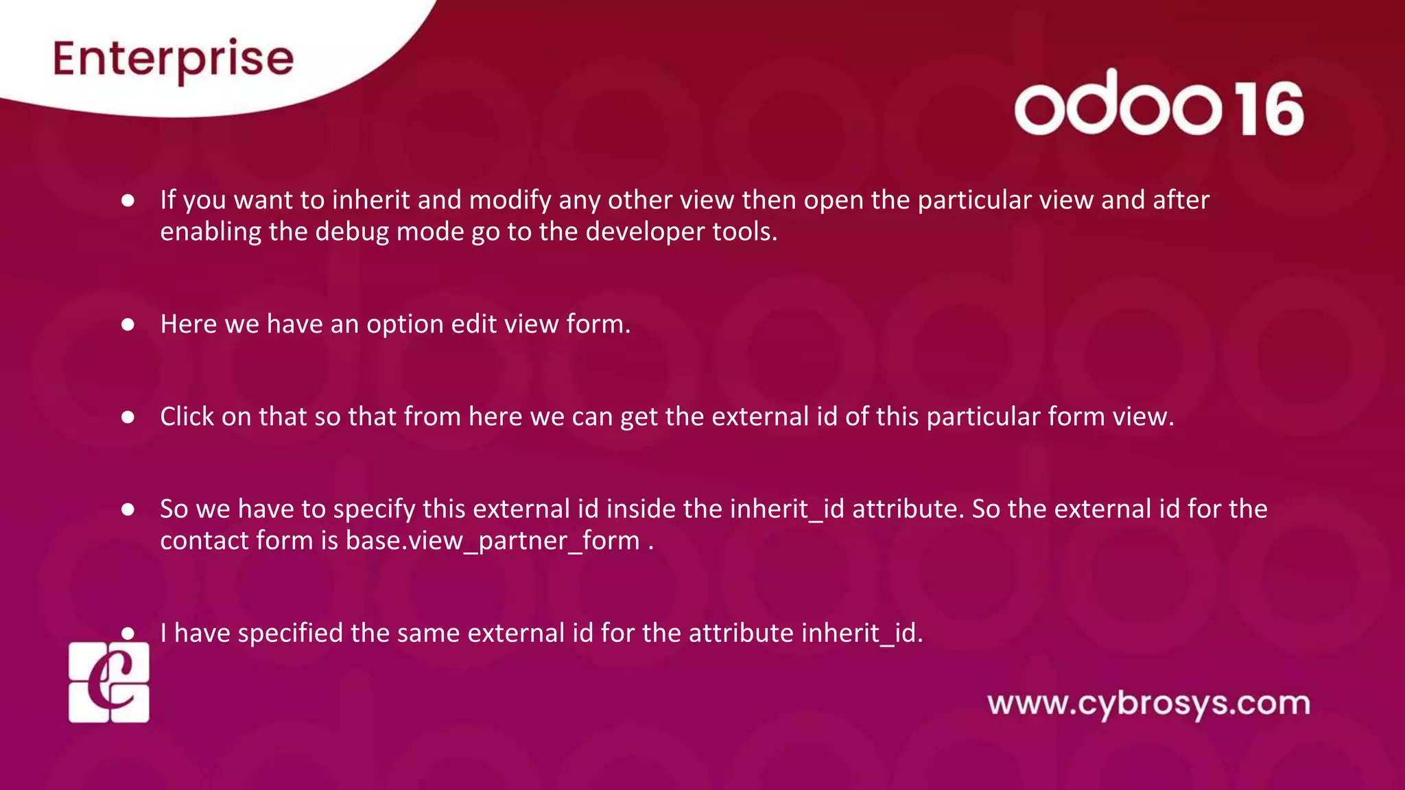 ● If you want to inherit and modify any other view then open the particular view and after enabling the debug mode go to the developer tools. ● Here we have an option edit view form. ● Click on that so that from here we can get the external id of this particular form view. ● So we have to specify this external id inside the inherit_id attribute. So the external id for the contact form is base.view_partner_form . ● I have specified the same external id for the attribute inherit_id. 