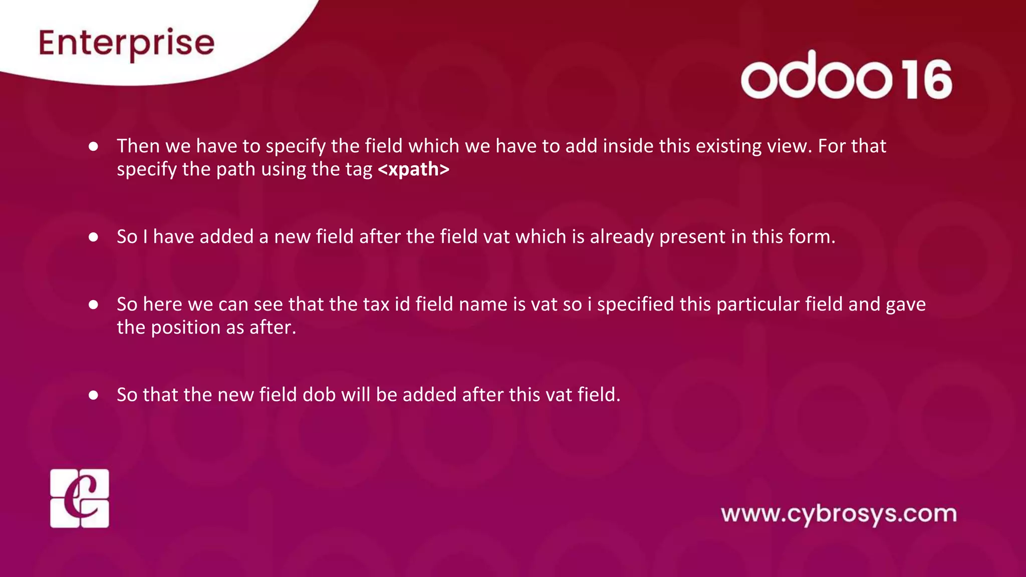 ● Then we have to specify the field which we have to add inside this existing view. For that specify the path using the tag <xpath> ● So I have added a new field after the field vat which is already present in this form. ● So here we can see that the tax id field name is vat so i specified this particular field and gave the position as after. ● So that the new field dob will be added after this vat field. 