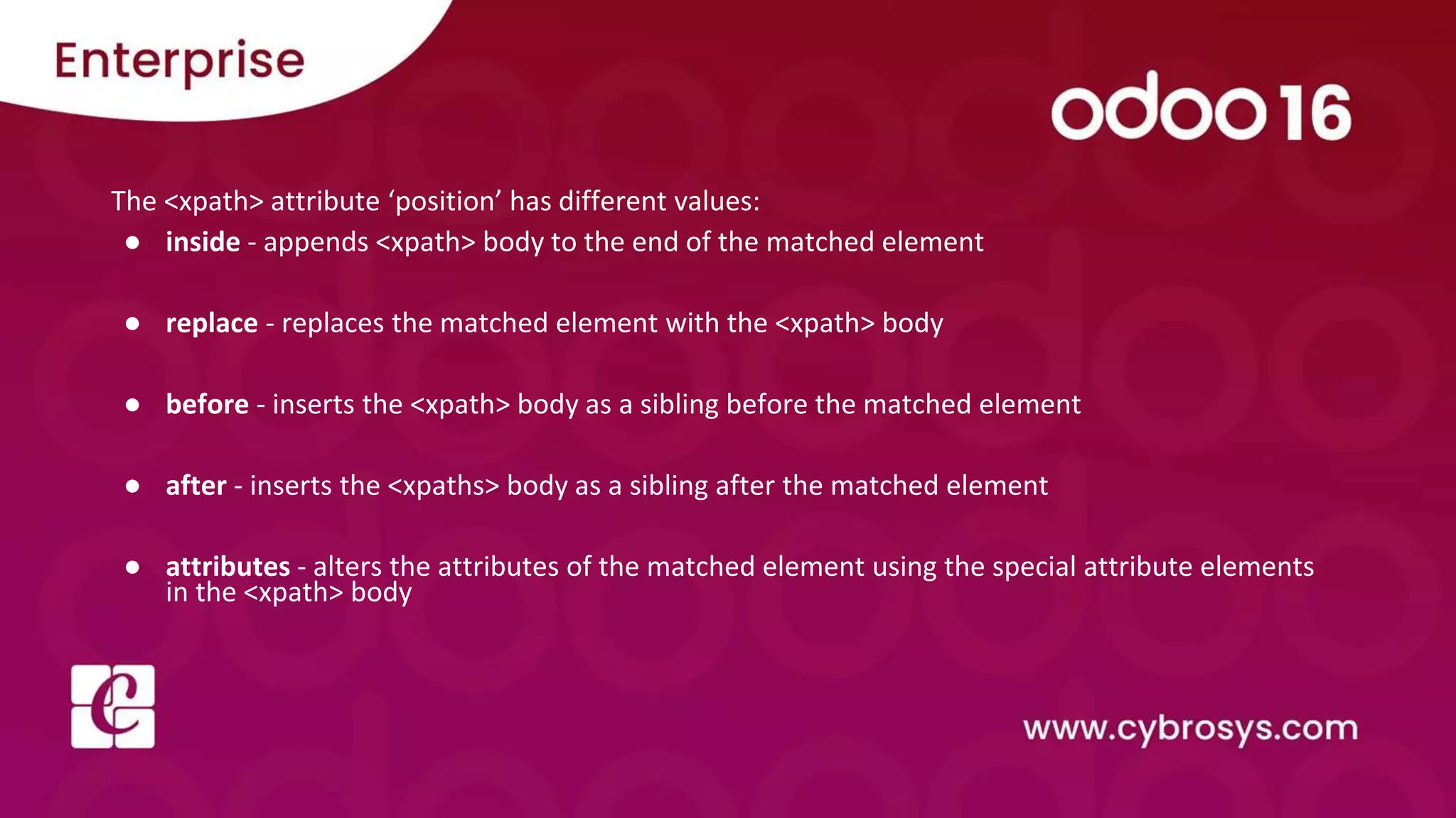 The <xpath> attribute ‘position’ has different values: ● inside - appends <xpath> body to the end of the matched element ● replace - replaces the matched element with the <xpath> body ● before - inserts the <xpath> body as a sibling before the matched element ● after - inserts the <xpaths> body as a sibling after the matched element ● attributes - alters the attributes of the matched element using the special attribute elements in the <xpath> body 