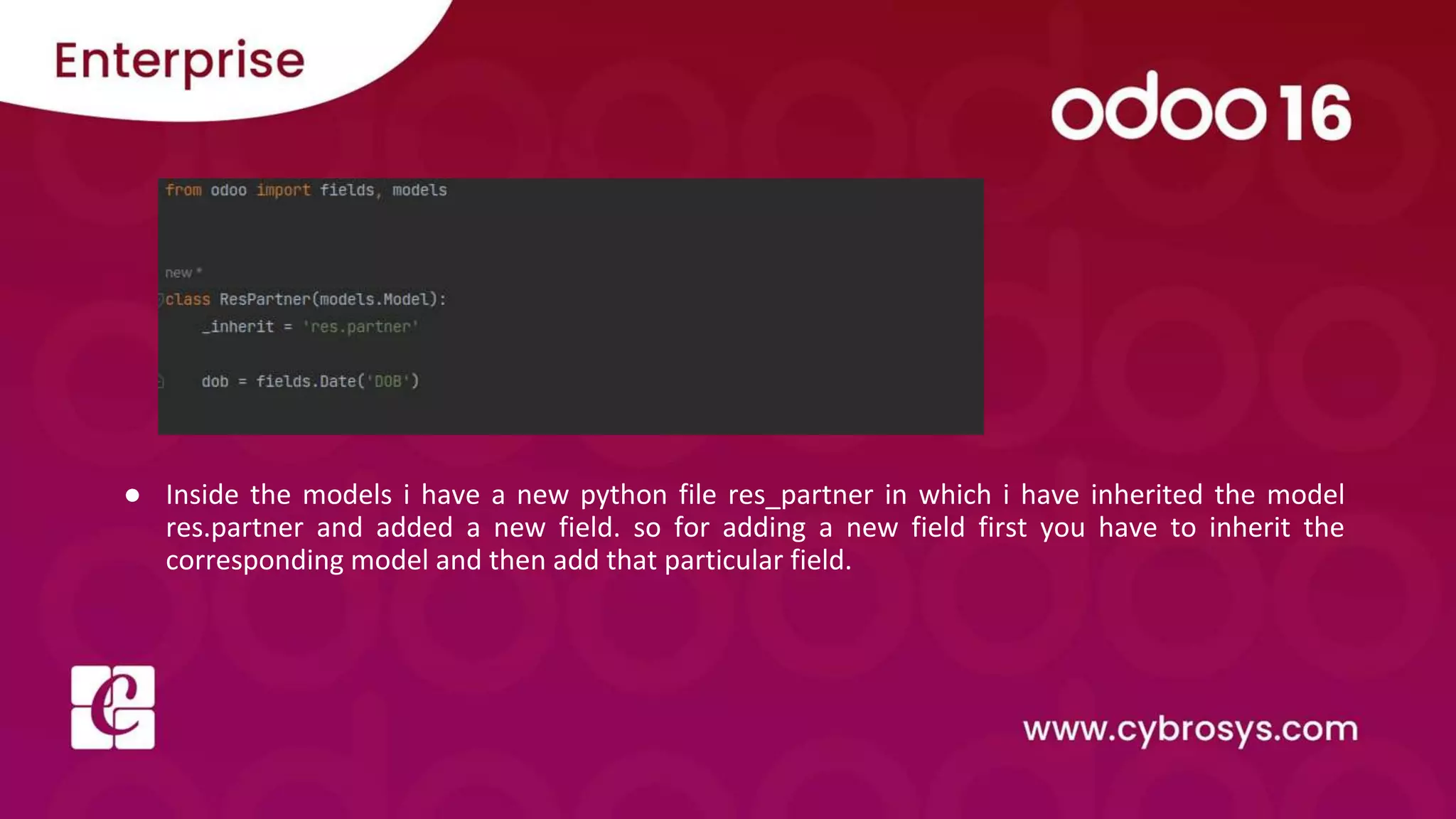 ● Inside the models i have a new python file res_partner in which i have inherited the model res.partner and added a new field. so for adding a new field first you have to inherit the corresponding model and then add that particular field. 
