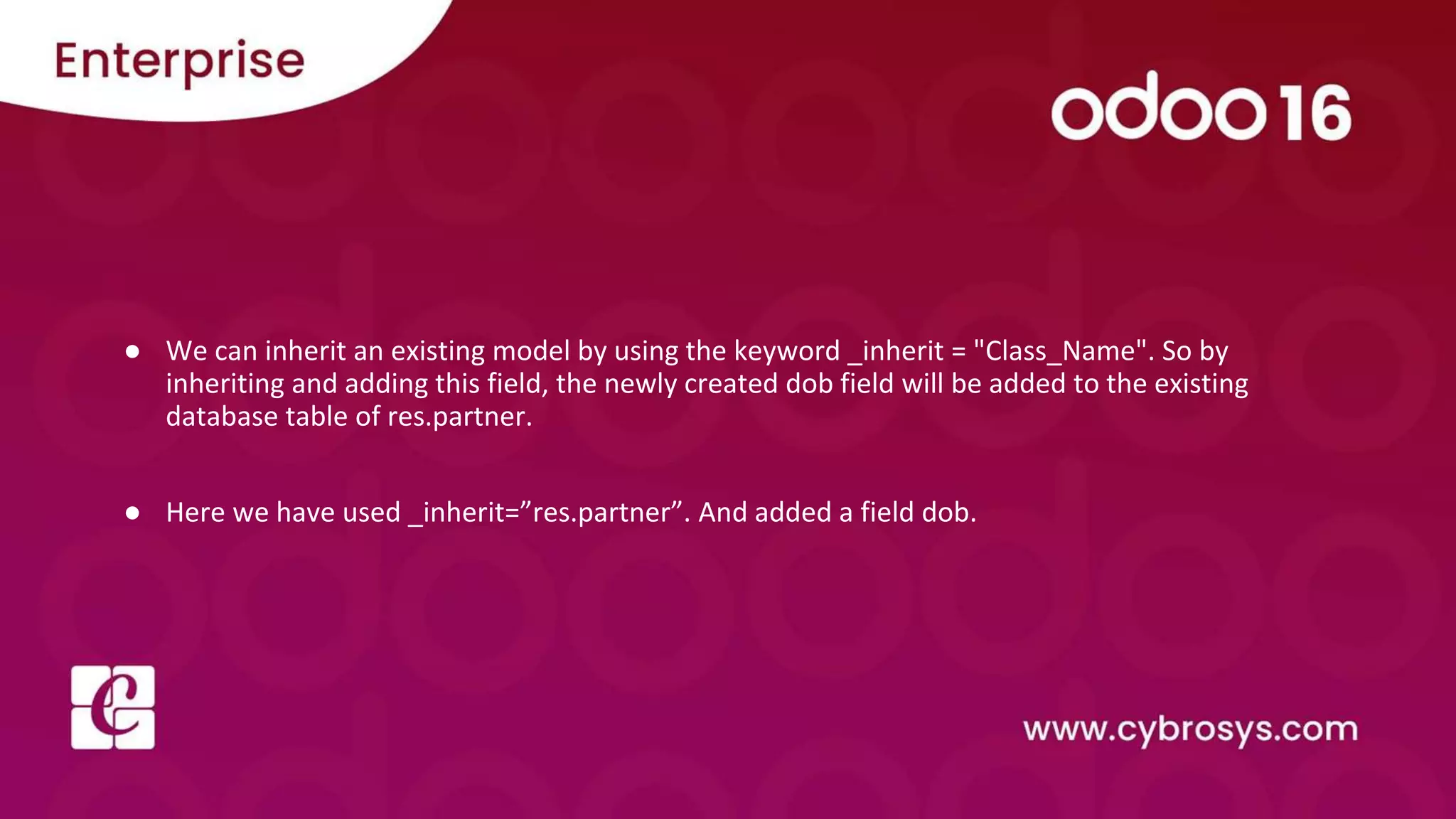 ● We can inherit an existing model by using the keyword _inherit = "Class_Name". So by inheriting and adding this field, the newly created dob field will be added to the existing database table of res.partner. ● Here we have used _inherit=”res.partner”. And added a field dob. 