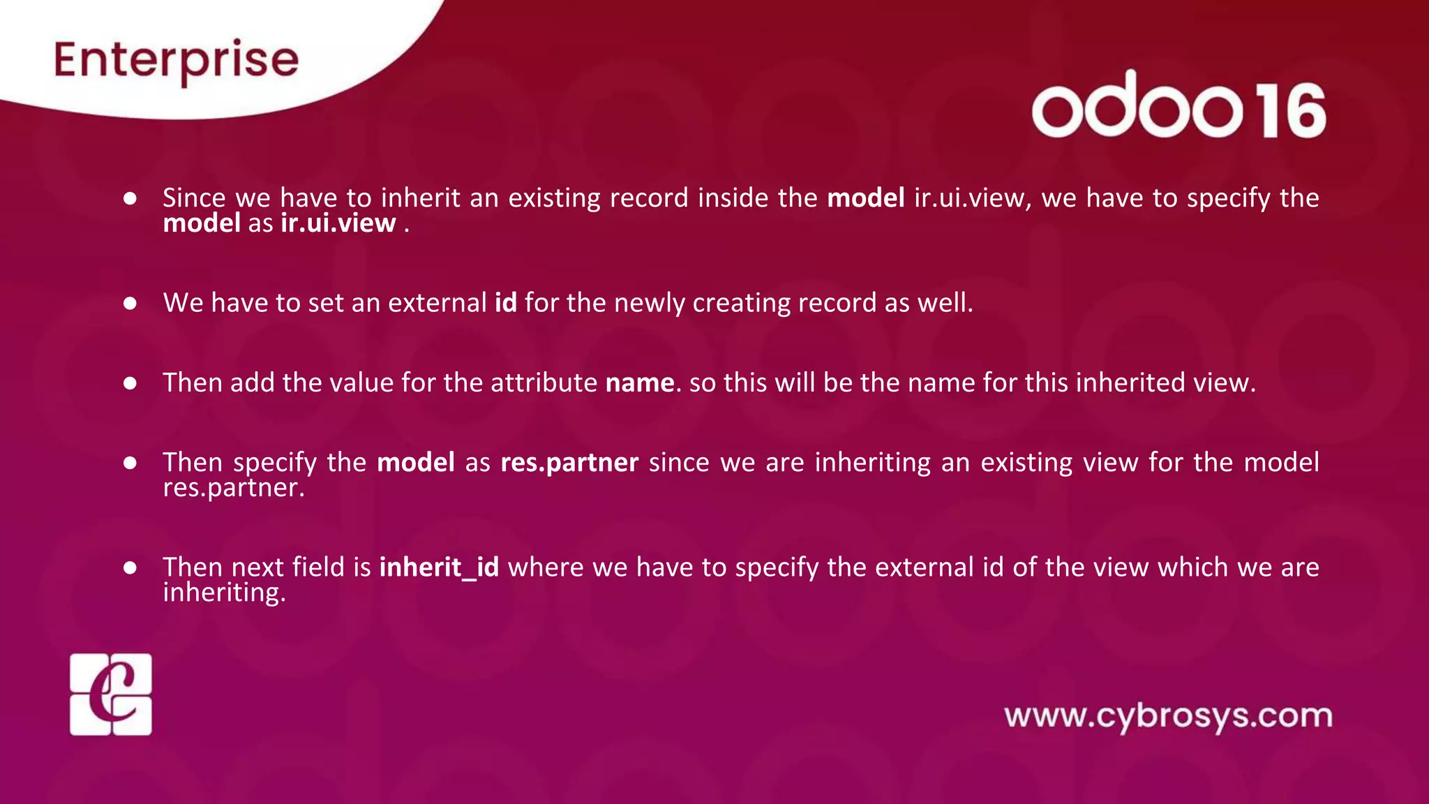 ● Since we have to inherit an existing record inside the model ir.ui.view, we have to specify the model as ir.ui.view . ● We have to set an external id for the newly creating record as well. ● Then add the value for the attribute name. so this will be the name for this inherited view. ● Then specify the model as res.partner since we are inheriting an existing view for the model res.partner. ● Then next field is inherit_id where we have to specify the external id of the view which we are inheriting. 