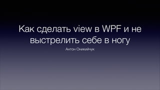 Как сделать view в WPF и не
выстрелить себе в ногу
Антон Оникийчук

 