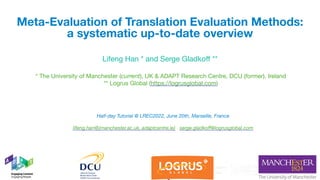 * The University of Manchester (current), UK & ADAPT Research Centre, DCU (former), Ireland

** Logrus Global (https://logrusglobal.com)
Meta-Evaluation of Translation Evaluation Methods:
a systematic up-to-date overview
Lifeng Han * and Serge Gladkoff **
Half-day Tutorial @ LREC2022, June 20th, Marseille, France
lifeng.han@{manchester.ac.uk, adaptcentre.ie} serge.gladkoff@logrusglobal.com
1
 