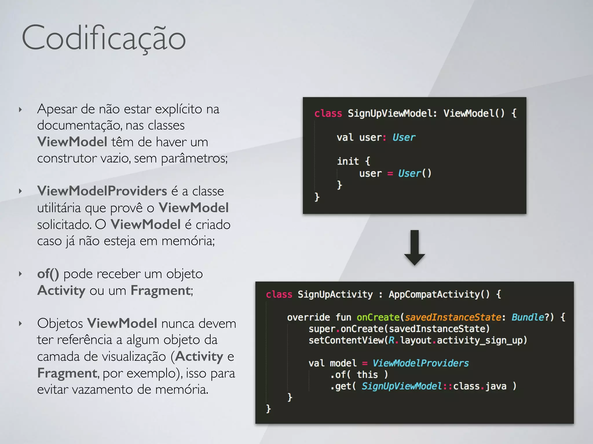 Codiﬁcação
‣ Apesar de não estar explícito na
documentação, nas classes
ViewModel têm de haver um
construtor vazio, sem parâmetros;
‣ ViewModelProviders é a classe
utilitária que provê o ViewModel
solicitado. O ViewModel é criado
caso já não esteja em memória;
‣ of() pode receber um objeto
Activity ou um Fragment;
‣ Objetos ViewModel nunca devem
ter referência a algum objeto da
camada de visualização (Activity e
Fragment, por exemplo), isso para
evitar vazamento de memória.
 