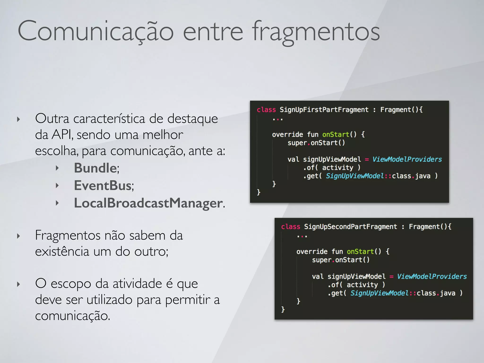Comunicação entre fragmentos
‣ Outra característica de destaque
da API, sendo uma melhor
escolha, para comunicação, ante a:
‣ Bundle;
‣ EventBus;
‣ LocalBroadcastManager.
‣ Fragmentos não sabem da
existência um do outro;
‣ O escopo da atividade é que
deve ser utilizado para permitir a
comunicação.
 