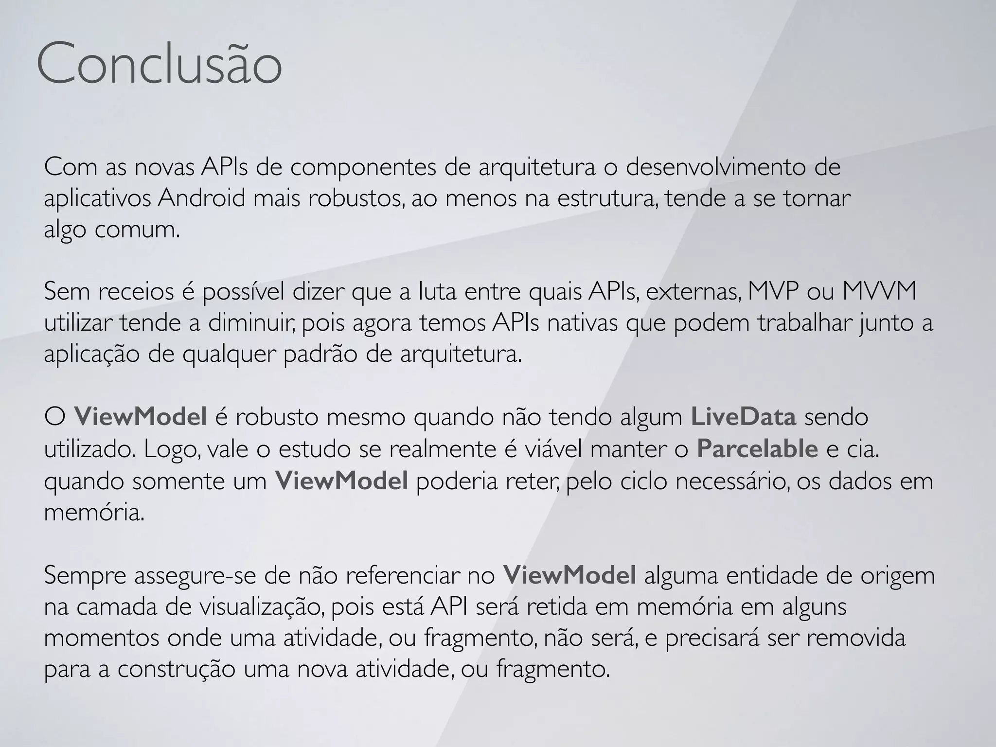 Com as novas APIs de componentes de arquitetura o desenvolvimento de
aplicativos Android mais robustos, ao menos na estrutura, tende a se tornar
algo comum.
Sem receios é possível dizer que a luta entre quais APIs, externas, MVP ou MVVM
utilizar tende a diminuir, pois agora temos APIs nativas que podem trabalhar junto a
aplicação de qualquer padrão de arquitetura.
O ViewModel é robusto mesmo quando não tendo algum LiveData sendo
utilizado. Logo, vale o estudo se realmente é viável manter o Parcelable e cia.
quando somente um ViewModel poderia reter, pelo ciclo necessário, os dados em
memória.
Sempre assegure-se de não referenciar no ViewModel alguma entidade de origem
na camada de visualização, pois está API será retida em memória em alguns
momentos onde uma atividade, ou fragmento, não será, e precisará ser removida
para a construção uma nova atividade, ou fragmento.
Conclusão
 