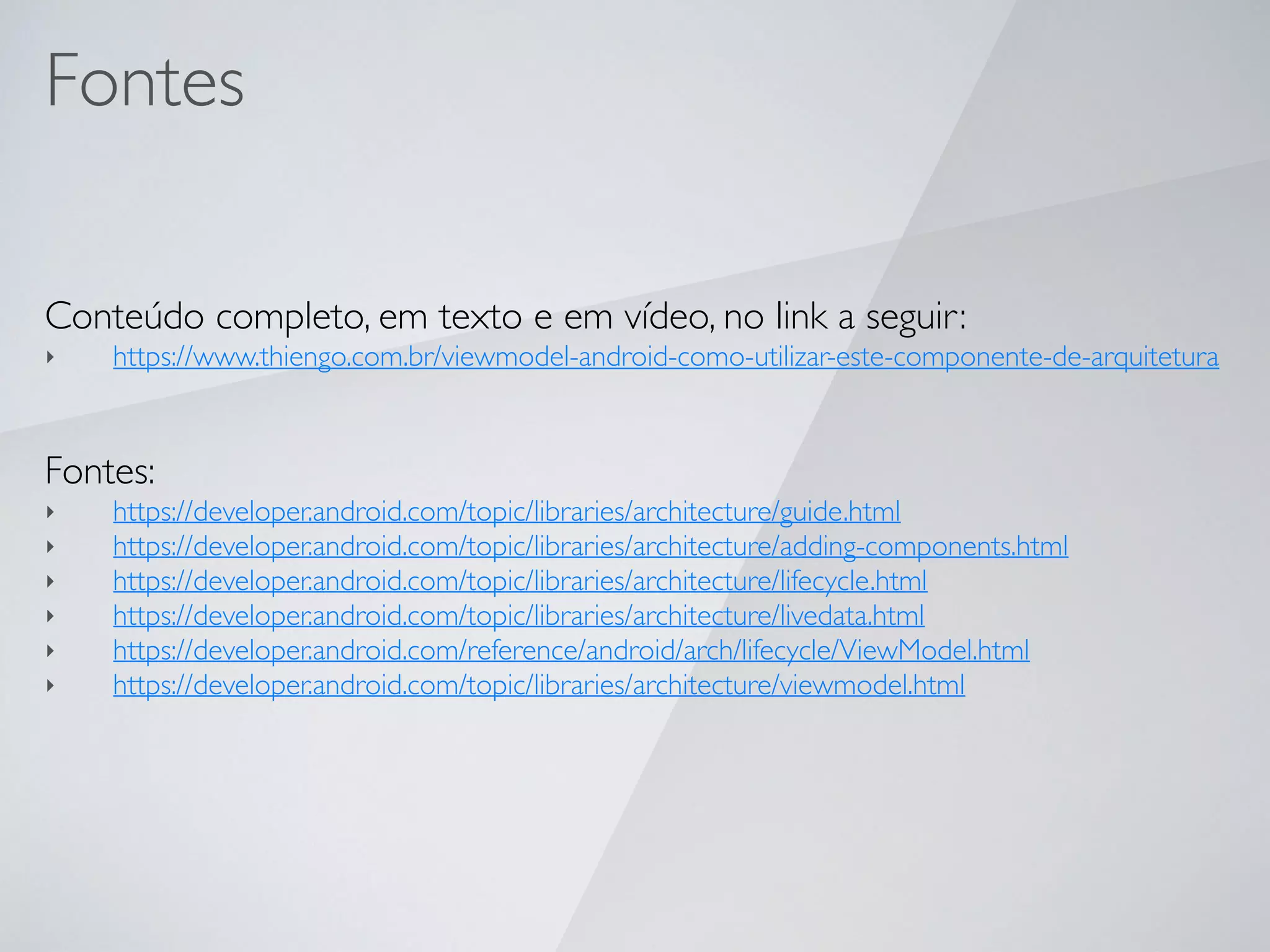 Fontes
Conteúdo completo, em texto e em vídeo, no link a seguir:
‣ https://www.thiengo.com.br/viewmodel-android-como-utilizar-este-componente-de-arquitetura
Fontes:
‣ https://developer.android.com/topic/libraries/architecture/guide.html
‣ https://developer.android.com/topic/libraries/architecture/adding-components.html
‣ https://developer.android.com/topic/libraries/architecture/lifecycle.html
‣ https://developer.android.com/topic/libraries/architecture/livedata.html
‣ https://developer.android.com/reference/android/arch/lifecycle/ViewModel.html
‣ https://developer.android.com/topic/libraries/architecture/viewmodel.html
 
