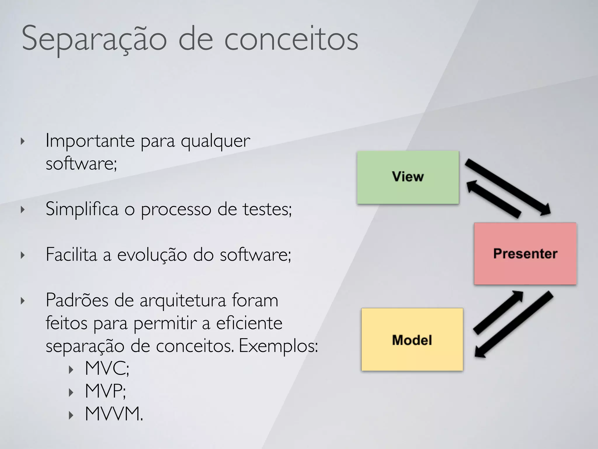 Separação de conceitos
‣ Importante para qualquer
software;
‣ Simpliﬁca o processo de testes;
‣ Facilita a evolução do software;
‣ Padrões de arquitetura foram
feitos para permitir a eﬁciente
separação de conceitos. Exemplos:
‣ MVC;
‣ MVP;
‣ MVVM.
 