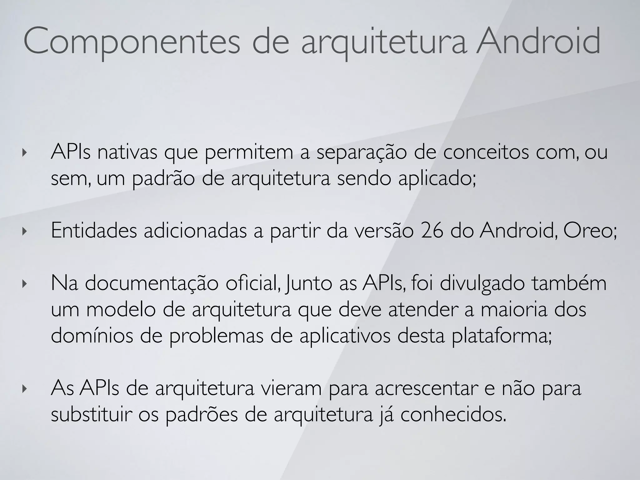Componentes de arquitetura Android
‣ APIs nativas que permitem a separação de conceitos com, ou
sem, um padrão de arquitetura sendo aplicado;
‣ Entidades adicionadas a partir da versão 26 do Android, Oreo;
‣ Na documentação oﬁcial, Junto as APIs, foi divulgado também
um modelo de arquitetura que deve atender a maioria dos
domínios de problemas de aplicativos desta plataforma;
‣ As APIs de arquitetura vieram para acrescentar e não para
substituir os padrões de arquitetura já conhecidos.
 