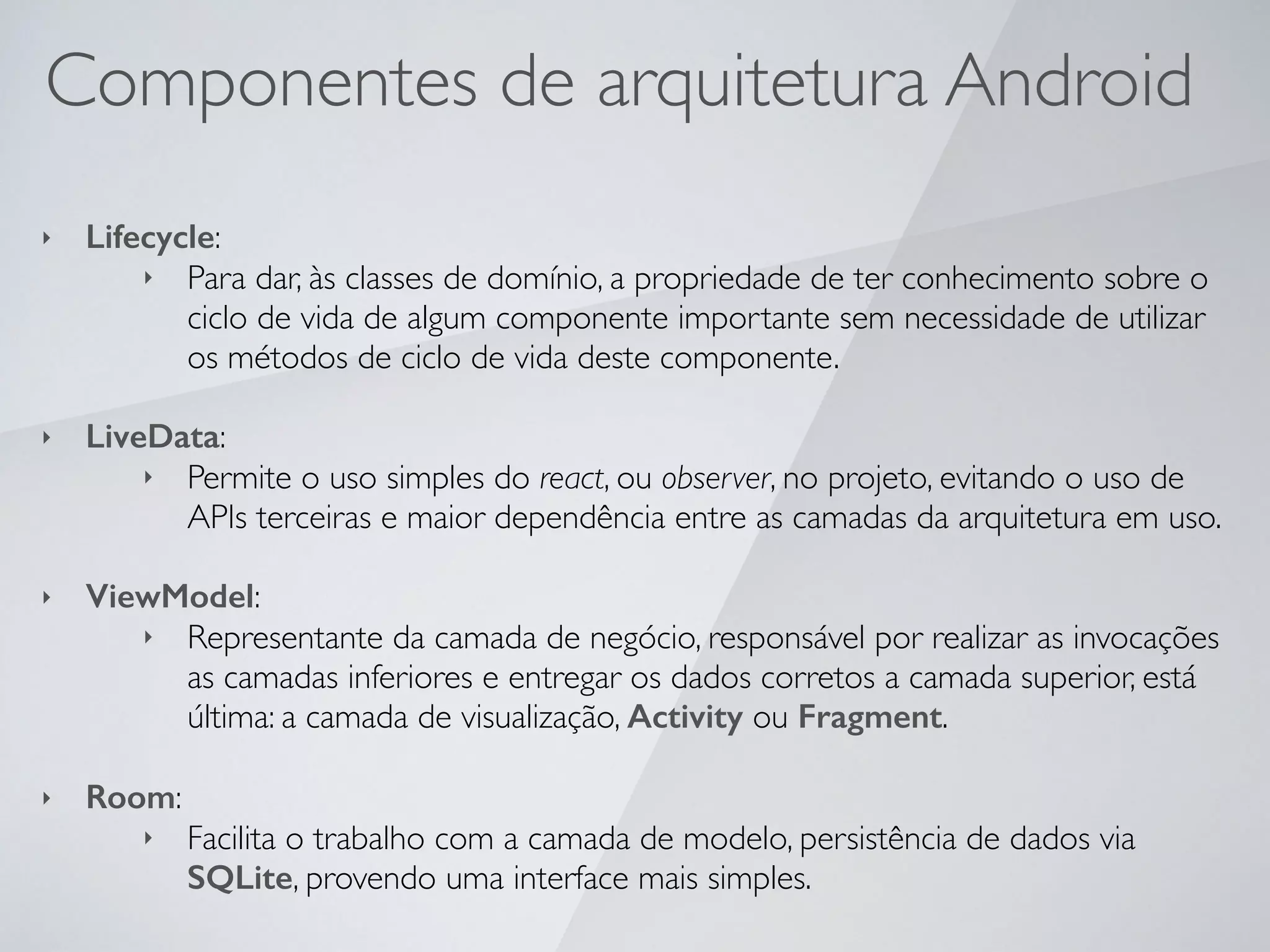 Componentes de arquitetura Android
‣ Lifecycle:
‣ Para dar, às classes de domínio, a propriedade de ter conhecimento sobre o
ciclo de vida de algum componente importante sem necessidade de utilizar
os métodos de ciclo de vida deste componente.
‣ LiveData:
‣ Permite o uso simples do react, ou observer, no projeto, evitando o uso de
APIs terceiras e maior dependência entre as camadas da arquitetura em uso.
‣ ViewModel:
‣ Representante da camada de negócio, responsável por realizar as invocações
as camadas inferiores e entregar os dados corretos a camada superior, está
última: a camada de visualização, Activity ou Fragment.
‣ Room:
‣ Facilita o trabalho com a camada de modelo, persistência de dados via
SQLite, provendo uma interface mais simples.
 