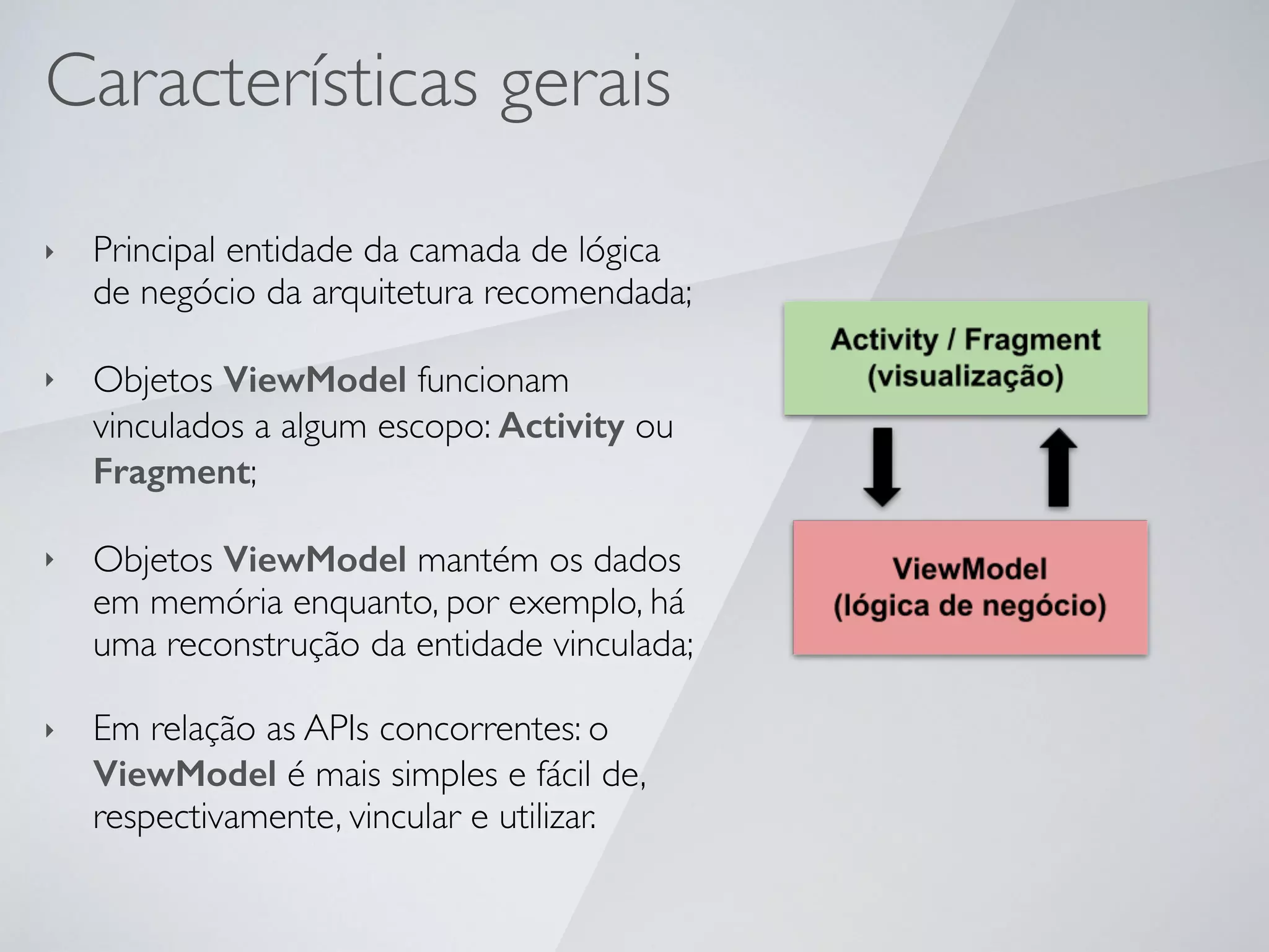 Características gerais
‣ Principal entidade da camada de lógica
de negócio da arquitetura recomendada;
‣ Objetos ViewModel funcionam
vinculados a algum escopo: Activity ou
Fragment;
‣ Objetos ViewModel mantém os dados
em memória enquanto, por exemplo, há
uma reconstrução da entidade vinculada;
‣ Em relação as APIs concorrentes: o
ViewModel é mais simples e fácil de,
respectivamente, vincular e utilizar.
 