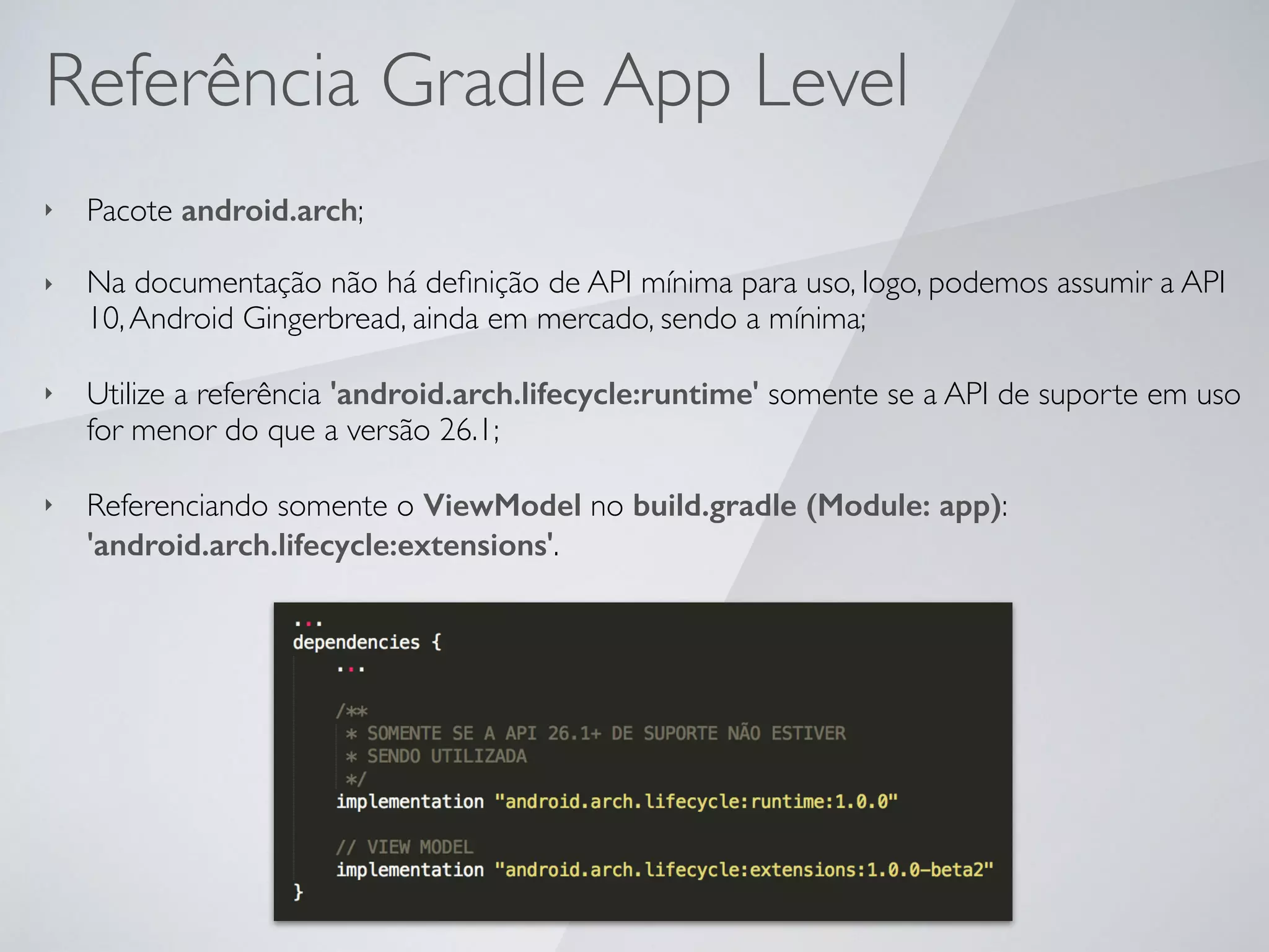 Referência Gradle App Level
‣ Pacote android.arch;
‣ Na documentação não há deﬁnição de API mínima para uso, logo, podemos assumir a API
10,Android Gingerbread, ainda em mercado, sendo a mínima;
‣ Utilize a referência 'android.arch.lifecycle:runtime' somente se a API de suporte em uso
for menor do que a versão 26.1;
‣ Referenciando somente o ViewModel no build.gradle (Module: app):
'android.arch.lifecycle:extensions'.
 