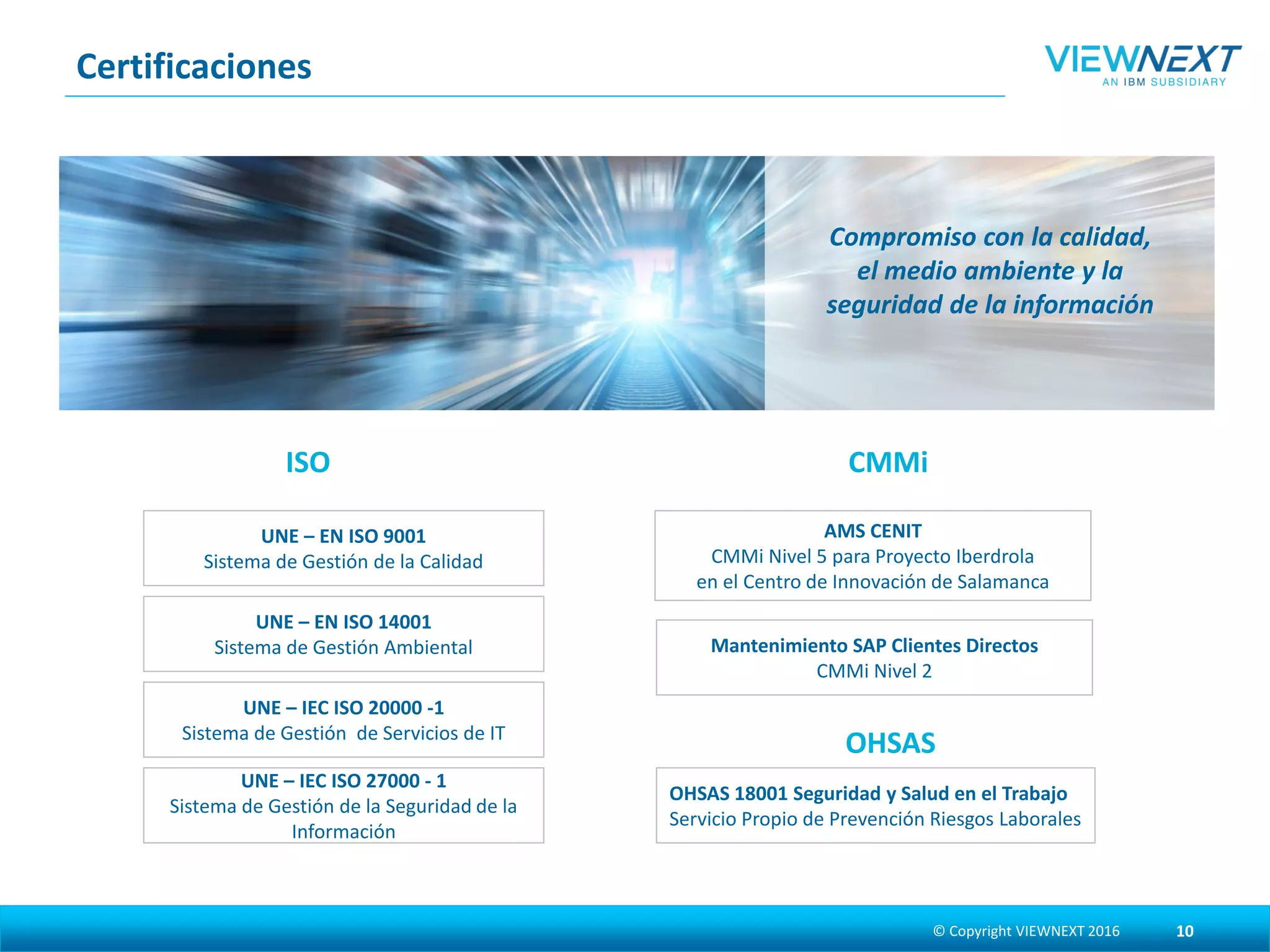 Certificaciones
© Copyright VIEWNEXT 2017 10
Compromiso con la calidad, el
medio ambiente y la seguridad
de la información
ISO
UNE – EN ISO 9001
Sistema de Gestión de la Calidad
UNE – EN ISO 14001
Sistema de Gestión Ambiental
UNE – IEC ISO 20000 -1
Sistema de Gestión de Servicios de IT
UNE – IEC ISO 27001
Sistema de Gestión de la Seguridad de la
Información
CMMi
AMS CENIT
CMMi Nivel 5 para Proyecto Iberdrola
en el Centro de Innovación de Salamanca
Mantenimiento SAP Clientes Directos
CMMi Nivel 2
OHSAS 18001 Seguridad y Salud en el Trabajo
Servicio Propio de Prevención Riesgos Laborales
OHSAS
 