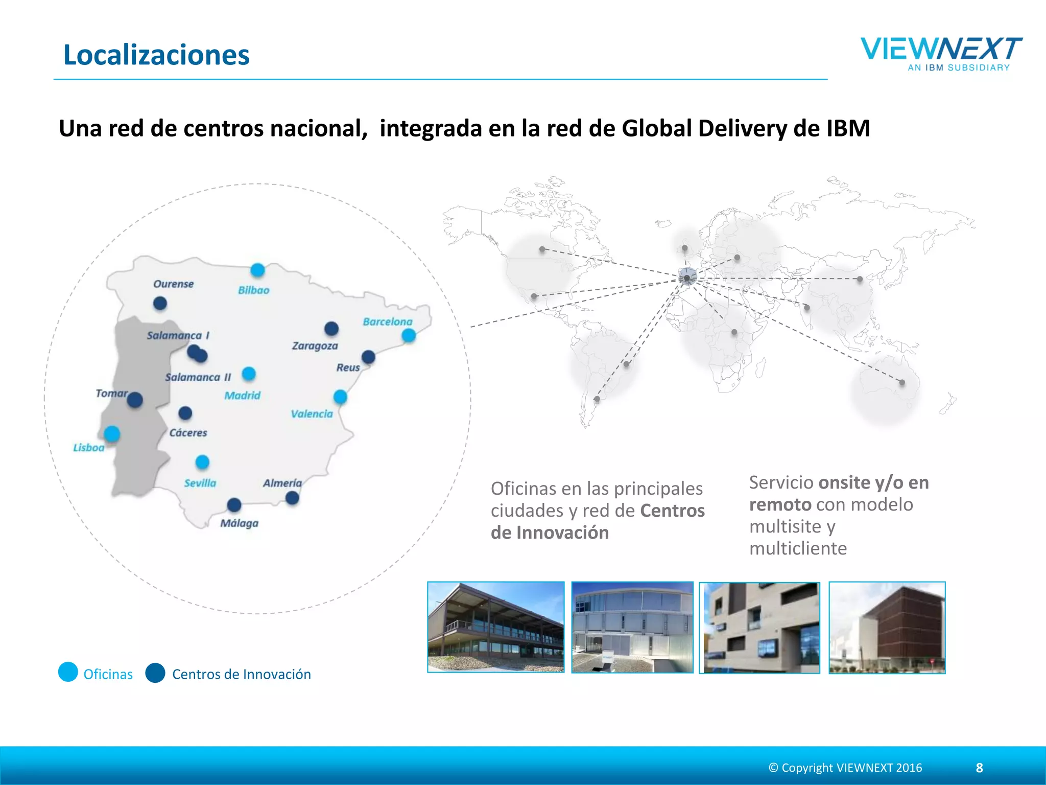 Centros de InnovaciónOficinas
Oficinas en las principales
ciudades y red de Centros de
Innovación
Servicio onsite y/o en
remoto con modelo
multisite y multicliente
Una red de centros nacional, integrada en la red de Global Delivery de IBM
Localizaciones
© Copyright VIEWNEXT 2017 8
 