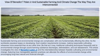 View Of Benedict T Palen Jr And Sustainable Farming And Climate Change The Way They Are
Interconnected
Sustainable farming and environmental change are complicated, with one fundamentally affecting the other. As the
worldwide populace keeps on developing, food creation requirements increase, making reasonable cultivating
rehearses more essential than at any other time. Be that as it may, traditional cultivating techniques frequently add to
environmental change through ozone-harming substance discharges, deforestation, and soil debasement. This article
investigates the view of Benedict t palen Jr and the interrelationship between feasible cultivating and environmental
change, featuring how manageable agrarian practices can alleviate the effects of environmental change while
encouraging long-haul natural and financial strength.
 
