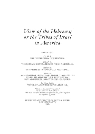 View o f the Hebrew s;
  o r the Tribes o f Israel
        in Am erica
                           EXH IBITING

                      CH AP. I.
           THE DESTRUCTION OF JERUSALEM.
                   CH AP. II.
TH E CERTAIN RESTORA TION OF JU DAH A ND ISRAEL.
                    CH AP. III.
    TH E PRESENT STA TE OF JUDAH AND ISRAEL.
                     CH AP. IV.
AN ADDRESS O F T HE PR OPH ET ISA IAH TO THE UNITED
     STATES RELATIVE TO THEIR RESTORATION.
   SECO ND EDITION, IMPRO VED AND ENLA RGED.

                  By Ethan Smith,
      PASTOR OF A CHURCH IN POULTNEY (VT.)

                  “These be the days of v engean ce.”
                   “Yet a remn ant shall return.”
    “He shall assemb le the ou tcasts of Israel; and gather to gether
                       the dispersed of Judah.”

    PU BLISHED A ND PRINTED BY SM ITH & SH U TE,
                  POULT NEY, (VT.)
                       1825.
 