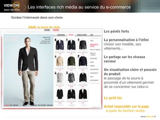 Les interfaces rich média au service du e-commerce

Guidez l’internaute dans son choix


           H&M, la leçon de style
                                              Les points forts

                                              La personnalisation à l’infini
                                              choisir son modèle, ses
                                              vêtements…

                                              Le partage sur les réseaux
                                              sociaux

                                              Un visualisation claire et poussée
                                              du produit
                                              le passage de la souris à
                                              proximité d’un vêtement permet
                                              de se concentrer sur celui-ci


                                              Le petit hic

                                              Achat impossible sur la page
                                               à partir du fashion studio
 