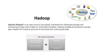 Hadoop
Apache Hadoop® is an open source Java based framework for distributed storage and
processing of large sets of data on commodity hardware. Hadoop enables businesses to quickly
gain insight from massive amounts of structured and unstructured data.
 