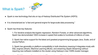 What is Spark?
● Spark is new technology that sits on top of Hadoop Distributed File System (HDFS)
● It is characterized as “a fast and general engine for large-scale data processing.”
● Spark has three key features:
1. For iterative analysis like logistic regression, Random Forests, or other advanced algorithms,
Spark has demonstrated 100X increase in speed that scales to hundreds of millions of rows.
2. Spark has native support for the latest and greatest programming languages Java, Scala, and of
course Python.
3. Spark has generality or platform compatibility in both directions meaning it integrates nicely with
SQL engines (Shark), Machine Learning (MLlib), and streaming (Spark Streaming) without
requiring new software installed on the cluster using Hadoop’s new YARN cluster manager.
 