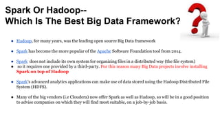 Spark Or Hadoop--
Which Is The Best Big Data Framework?
● Hadoop, for many years, was the leading open source Big Data framework
● Spark has become the more popular of the Apache Software Foundation tool from 2014.
● Spark does not include its own system for organizing files in a distributed way (the file system)
● so it requires one provided by a third-party. For this reason many Big Data projects involve installing
Spark on top of Hadoop
● Spark’s advanced analytics applications can make use of data stored using the Hadoop Distributed File
System (HDFS).
● Many of the big vendors (i.e Cloudera) now offer Spark as well as Hadoop, so will be in a good position
to advise companies on which they will find most suitable, on a job-by-job basis.
 