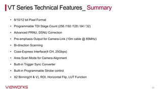 23
• 8/10/12 bit Pixel Format
VT Series Technical Features_ Summary
• Programmable TDI Stage Count (256 /192 /128 / 64 / 32)
• Advanced PRNU, DSNU Correction
• Pre-emphasis Output for Camera-Link (10m cable @ 85MHz)
• Bi-direction Scanning
• Coax-Express Interface(4 CH, 25Gbps)
• Area Scan Mode for Camera Alignment
• Built-in Trigger Sync Converter
• Built-in Programmable Strobe control
• X2 Binning(H & V), ROI, Horizontal Flip, LUT Function
 