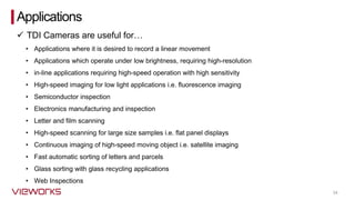 34
• Applications where it is desired to record a linear movement
• Applications which operate under low brightness, requiring high-resolution
• in-line applications requiring high-speed operation with high sensitivity
• High-speed imaging for low light applications i.e. fluorescence imaging
• Semiconductor inspection
• Electronics manufacturing and inspection
• Letter and film scanning
• High-speed scanning for large size samples i.e. flat panel displays
• Continuous imaging of high-speed moving object i.e. satellite imaging
• Fast automatic sorting of letters and parcels
• Glass sorting with glass recycling applications
• Web Inspections
Applications
✓ TDI Cameras are useful for…
 