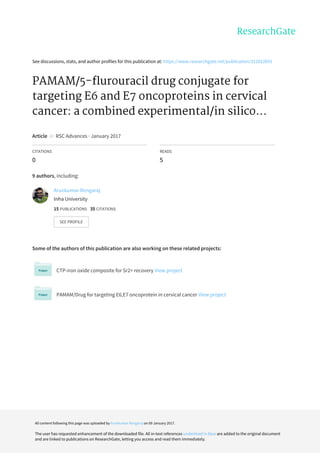See	discussions,	stats,	and	author	profiles	for	this	publication	at:	https://www.researchgate.net/publication/312022691
PAMAM/5-flurouracil	drug	conjugate	for
targeting	E6	and	E7	oncoproteins	in	cervical
cancer:	a	combined	experimental/in	silico...
Article		in		RSC	Advances	·	January	2017
CITATIONS
0
READS
5
9	authors,	including:
Some	of	the	authors	of	this	publication	are	also	working	on	these	related	projects:
CTP-iron	oxide	composite	for	Sr2+	recovery	View	project
PAMAM/Drug	for	targeting	E6,E7	oncoprotein	in	cervical	cancer	View	project
Arunkumar	Rengaraj
Inha	University
15	PUBLICATIONS			35	CITATIONS			
SEE	PROFILE
All	content	following	this	page	was	uploaded	by	Arunkumar	Rengaraj	on	09	January	2017.
The	user	has	requested	enhancement	of	the	downloaded	file.	All	in-text	references	underlined	in	blue	are	added	to	the	original	document
and	are	linked	to	publications	on	ResearchGate,	letting	you	access	and	read	them	immediately.
 