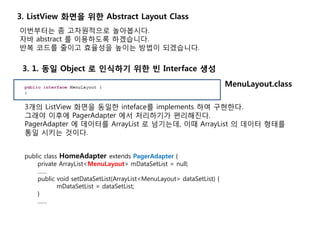 이번부터는 좀 고차원적으로 놀아봅시다.
자바 abstract 를 이용하도록 하겠습니다.
반복 코드를 줄이고 효율성을 높이는 방법이 되겠습니다.
3. 1. 동일 Object 로 인식하기 위한 빈 Interface 생성
3. ListView 화면을 위한 Abstract Layout Class
3개의 ListView 화면을 동일한 inteface를 implements 하여 구현한다.
그래야 이후에 PagerAdapter 에서 처리하기가 편리해진다.
PagerAdapter 에 데이터를 ArrayList 로 넘기는데, 이때 ArrayList 의 데이터 형태를
통일 시키는 것이다.
public class HomeAdapter extends PagerAdapter {
private ArrayList<MenuLayout> mDataSetList = null;
……
public void setDataSetList(ArrayList<MenuLayout> dataSetList) {
mDataSetList = dataSetList;
}
……
MenuLayout.class
 