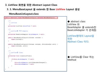 3. 3. MenuBaseLayout 을 extends 한 Base ListView Layout 생성
3. ListView 화면을 위한 Abstract Layout Class
◆ abstract class
ListView 와
BaseAdapter 를 extends한
BaseListAdapter 가 존재함.
ListView형태의 Layout을
위한
Abstract Class 이다.
MenuBaseListLayout.class
◆ ListView를 Clear 하는
Method
 