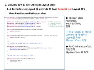 3. 4. MenuBaseListLayout 을 extends 한 Base Request List Layout 생성
3. ListView 화면을 위한 Abstract Layout Class
MenuBaseRequestListLayout.class
◆ abstract class
AsyncTask,
loading Dialog
존재.
HTTP로 데이터를 가져와
ListView 에 뿌려주는
Layout을 위한
Abstract Class 이다.
◆ ForChildrenAsyncTask
이전강좌
SkyAsyncTask 와 동일
 