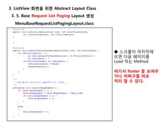 3. 5. Base Request List Paging Layout 생성
3. ListView 화면을 위한 Abstract Layout Class
MenuBaseRequestListPagingLayout.class
◆ 스크롤이 마지막에
오면 다음 페이지를
Load 하는 Method
여기서 footer 를 보여주
거나 어쩌구를 따로
처리 할 수 있다.
 