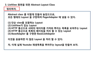 3. ListView 화면을 위한 Abstract Layout Class
정리하자.
Abstract class 를 이렇게 만들어 놓았으므로,
모든 형태의 Layout 을 구현하여 PagerAdapter 에 넣을 수 있다.
(1) 단순 view를 포함하는 Layout
(2) ListView가 있는 Layout
(3) HTTP 통신으로 서버의 데이터를 가져와 뿌리는 목록을 보여주는 Layout
(4) HTTP 통신으로 목록의 페이징을 처리 할 수 있는 Layout
(5) BaseAdapter 를 구현한 BaseListAdapter
이것을 응용하면 더 많은 Layout 을 처리 할 수 있다.
자, 이제 실제 Youtube 재생목록을 뿌려주는 layout을 만들어 보자.
 