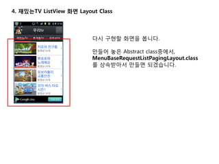 4. 재밌는TV ListView 화면 Layout Class
다시 구현할 화면을 봅니다.
만들어 놓은 Abstract class중에서,
MenuBaseRequestListPagingLayout.class
를 상속받아서 만들면 되겠습니다.
 