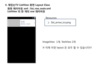 4. 재밌는TV ListView 화면 Layout Class
화면 레이아웃 xml : list_row_main.xml
ListView 의 한 개의 row 레이아웃
Set_arrow_ico.png
Resources
ImageView 1개, TextView 2개
※ 이제 이런 layout 은 모두 할 수 있습니다!!!
 